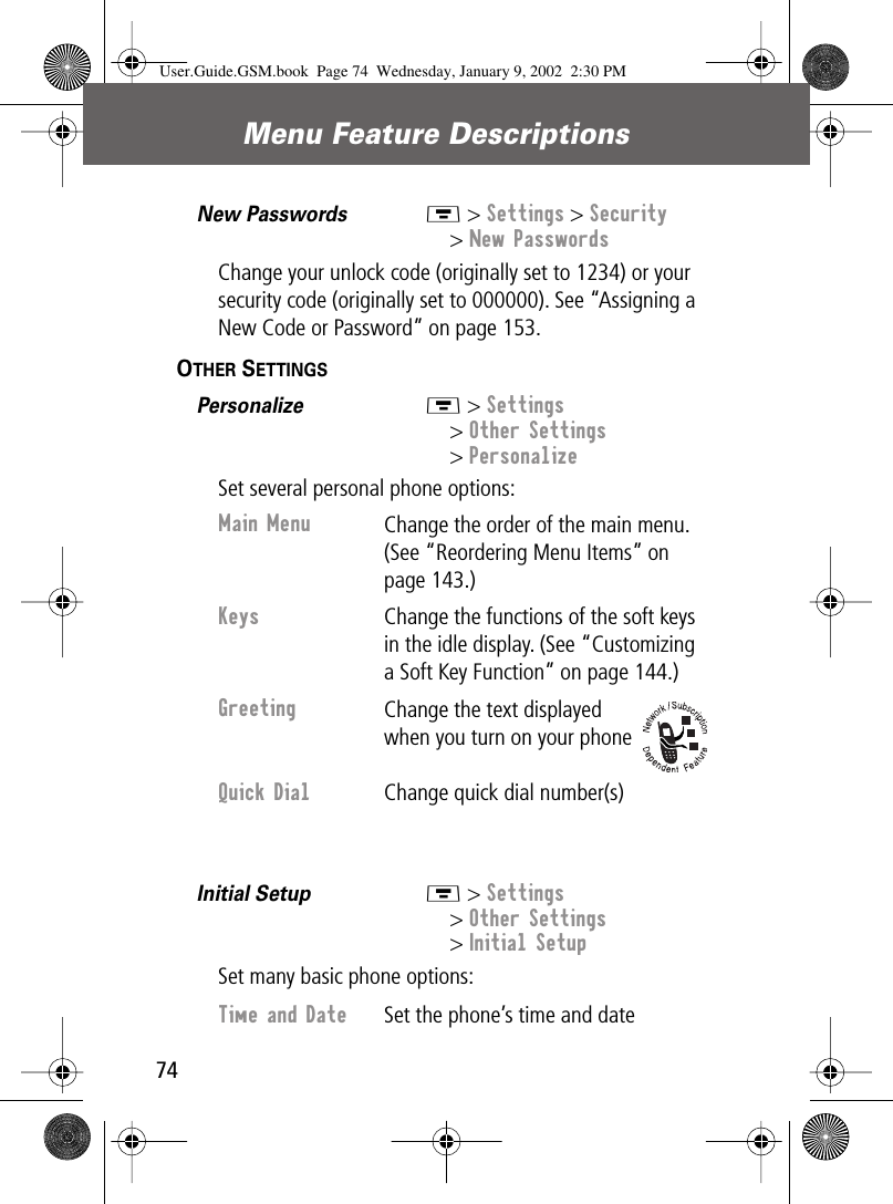 Menu Feature Descriptions74New Passwords  M &gt; Settings &gt; Security&gt; New PasswordsChange your unlock code (originally set to 1234) or your security code (originally set to 000000). See “Assigning a New Code or Password” on page 153.OTHER SETTINGS  Personalize  M &gt; Settings&gt; Other Settings&gt; PersonalizeSet several personal phone options:Initial Setup  M &gt; Settings&gt; Other Settings&gt; Initial SetupSet many basic phone options:Main Menu Change the order of the main menu. (See “Reordering Menu Items” on page 143.)Keys Change the functions of the soft keys in the idle display. (See “Customizing a Soft Key Function” on page 144.)Greeting Change the text displayed when you turn on your phoneQuick Dial Change quick dial number(s)Time and Date  Set the phone’s time and dateUser.Guide.GSM.book  Page 74  Wednesday, January 9, 2002  2:30 PM