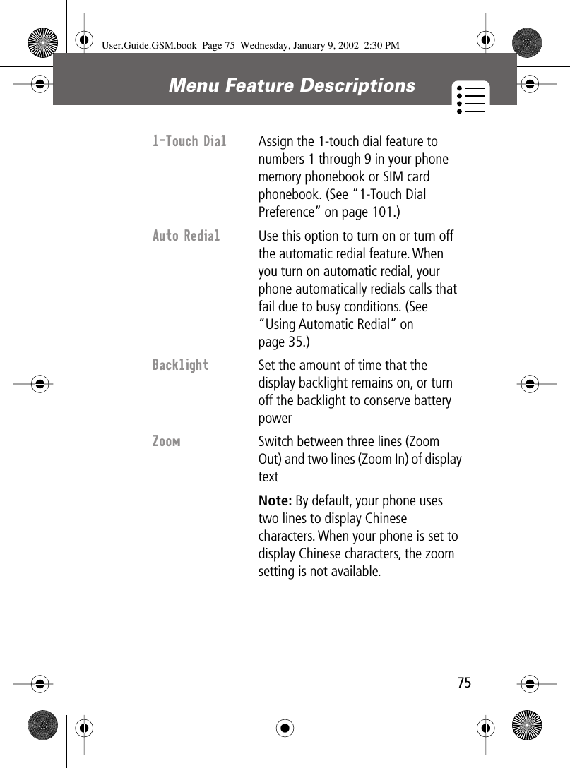 75Menu Feature Descriptions 1-Touch Dial  Assign the 1-touch dial feature to numbers 1 through 9 in your phone memory phonebook or SIM card phonebook. (See “1-Touch Dial Preference” on page 101.)Auto Redial  Use this option to turn on or turn off the automatic redial feature. When you turn on automatic redial, your phone automatically redials calls that fail due to busy conditions. (See “Using Automatic Redial” on page 35.)Backlight  Set the amount of time that the display backlight remains on, or turn off the backlight to conserve battery powerZoom Switch between three lines (Zoom Out) and two lines (Zoom In) of display textNote: By default, your phone uses two lines to display Chinese characters. When your phone is set to display Chinese characters, the zoom setting is not available.User.Guide.GSM.book  Page 75  Wednesday, January 9, 2002  2:30 PM