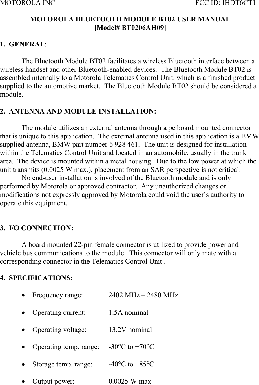 MOTOROLA INC           FCC ID: IHDT6CT1  MOTOROLA BLUETOOTH MODULE BT02 USER MANUAL [Model# BT0206AH09]  1.  GENERAL:     The Bluetooth Module BT02 facilitates a wireless Bluetooth interface between a wireless handset and other Bluetooth-enabled devices.  The Bluetooth Module BT02 is assembled internally to a Motorola Telematics Control Unit, which is a finished product supplied to the automotive market.  The Bluetooth Module BT02 should be considered a module.  2.  ANTENNA AND MODULE INSTALLATION:  The module utilizes an external antenna through a pc board mounted connector that is unique to this application.  The external antenna used in this application is a BMW supplied antenna, BMW part number 6 928 461.  The unit is designed for installation within the Telematics Control Unit and located in an automobile, usually in the trunk area.  The device is mounted within a metal housing.  Due to the low power at which the unit transmits (0.0025 W max.), placement from an SAR perspective is not critical.     No end-user installation is involved of the Bluetooth module and is only performed by Motorola or approved contractor.  Any unauthorized changes or modifications not expressly approved by Motorola could void the user’s authority to operate this equipment.     3.  I/O CONNECTION:    A board mounted 22-pin female connector is utilized to provide power and vehicle bus communications to the module.  This connector will only mate with a corresponding connector in the Telematics Control Unit..  4.  SPECIFICATIONS:  • Frequency range:    2402 MHz – 2480 MHz  • Operating current:   1.5A nominal  • Operating voltage:   13.2V nominal   • Operating temp. range:  -30°C to +70°C  • Storage temp. range:  -40°C to +85°C  • Output power:    0.0025 W max 