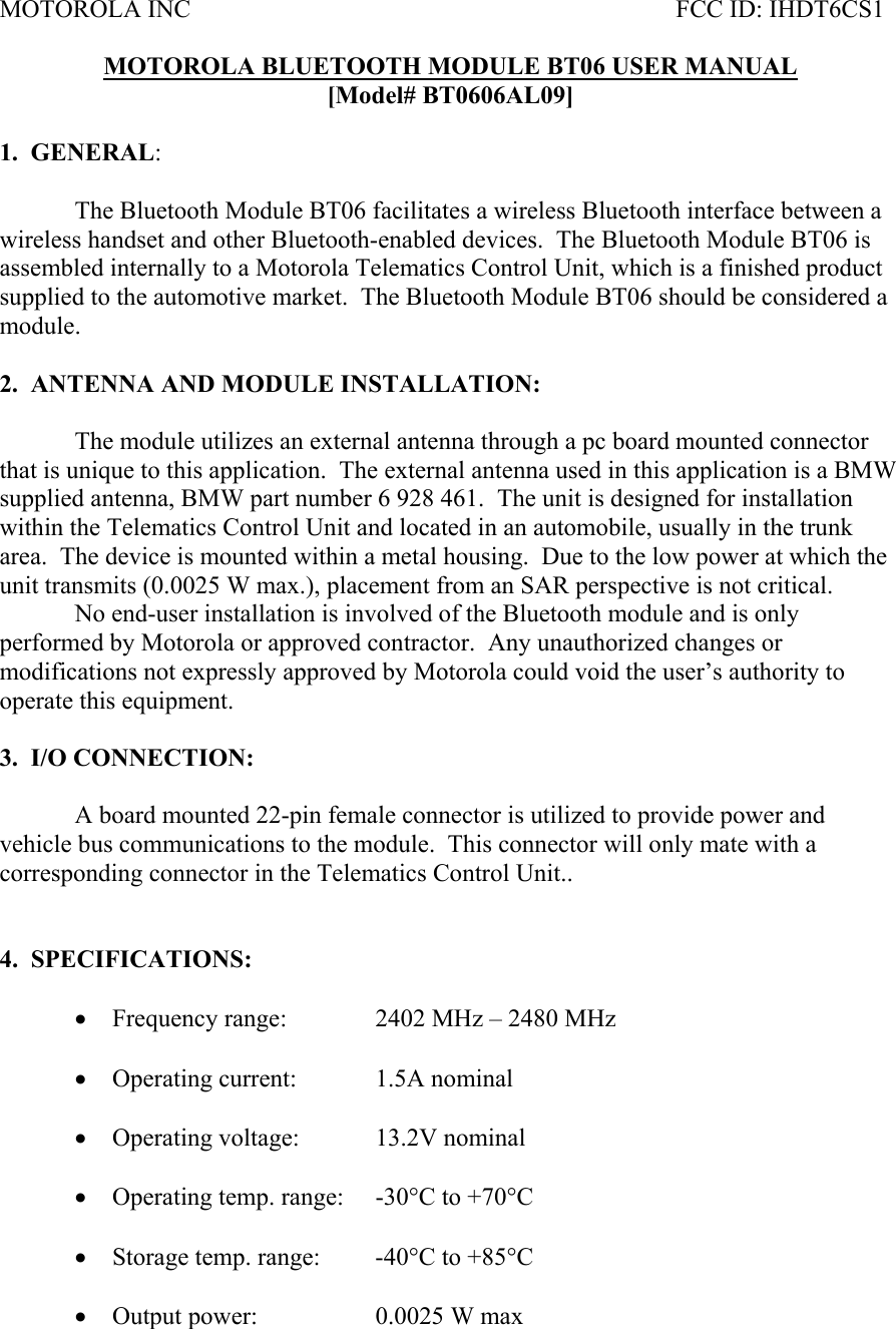 MOTOROLA INC           FCC ID: IHDT6CS1  MOTOROLA BLUETOOTH MODULE BT06 USER MANUAL [Model# BT0606AL09]  1.  GENERAL:     The Bluetooth Module BT06 facilitates a wireless Bluetooth interface between a wireless handset and other Bluetooth-enabled devices.  The Bluetooth Module BT06 is assembled internally to a Motorola Telematics Control Unit, which is a finished product supplied to the automotive market.  The Bluetooth Module BT06 should be considered a module.  2.  ANTENNA AND MODULE INSTALLATION:  The module utilizes an external antenna through a pc board mounted connector that is unique to this application.  The external antenna used in this application is a BMW supplied antenna, BMW part number 6 928 461.  The unit is designed for installation within the Telematics Control Unit and located in an automobile, usually in the trunk area.  The device is mounted within a metal housing.  Due to the low power at which the unit transmits (0.0025 W max.), placement from an SAR perspective is not critical.     No end-user installation is involved of the Bluetooth module and is only performed by Motorola or approved contractor.  Any unauthorized changes or modifications not expressly approved by Motorola could void the user’s authority to operate this equipment.    3.  I/O CONNECTION:    A board mounted 22-pin female connector is utilized to provide power and vehicle bus communications to the module.  This connector will only mate with a corresponding connector in the Telematics Control Unit..   4.  SPECIFICATIONS:  • Frequency range:    2402 MHz – 2480 MHz  • Operating current:   1.5A nominal  • Operating voltage:   13.2V nominal   • Operating temp. range:  -30°C to +70°C  • Storage temp. range:  -40°C to +85°C  • Output power:    0.0025 W max 