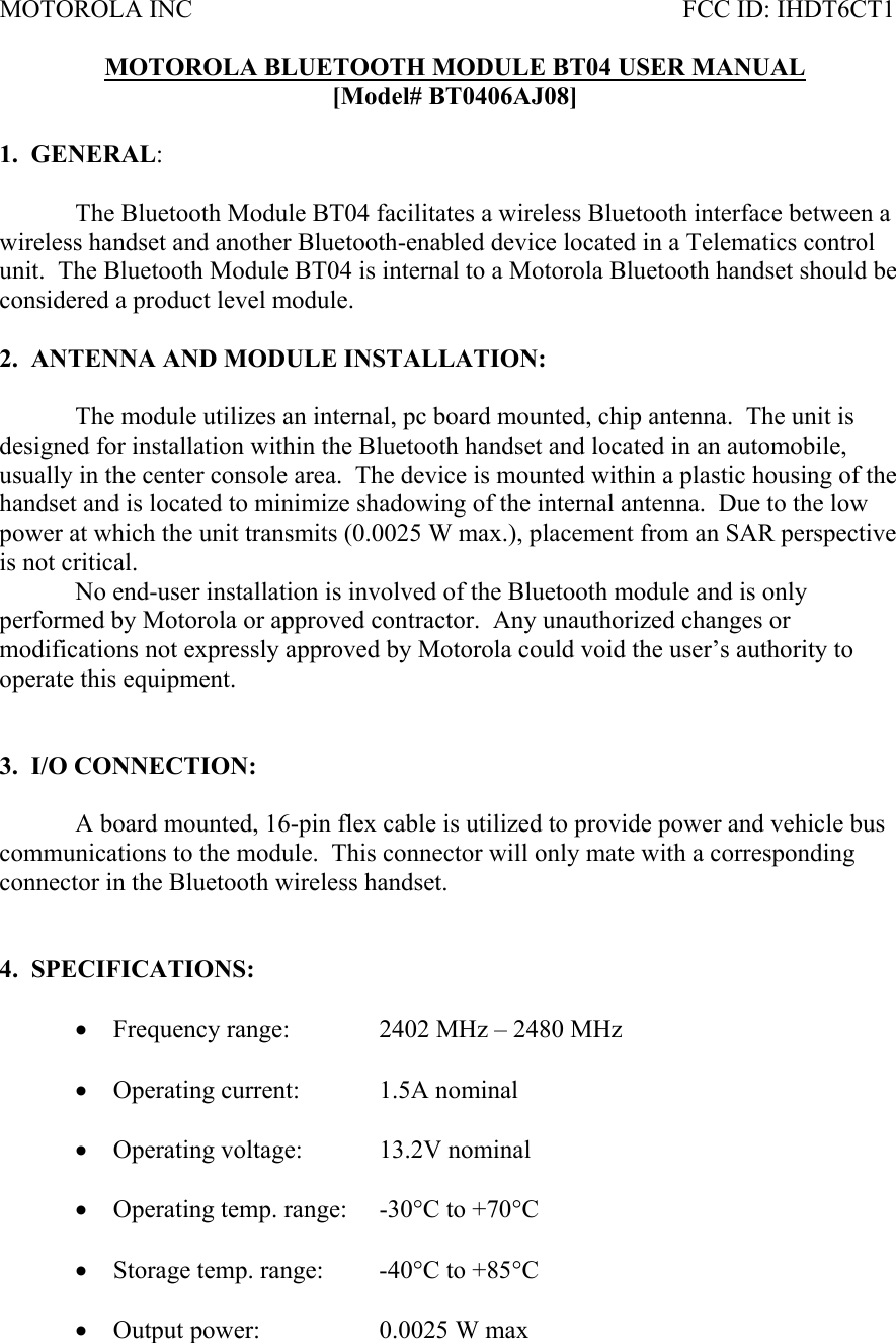 MOTOROLA INC           FCC ID: IHDT6CT1  MOTOROLA BLUETOOTH MODULE BT04 USER MANUAL [Model# BT0406AJ08]  1.  GENERAL:     The Bluetooth Module BT04 facilitates a wireless Bluetooth interface between a wireless handset and another Bluetooth-enabled device located in a Telematics control unit.  The Bluetooth Module BT04 is internal to a Motorola Bluetooth handset should be considered a product level module.  2.  ANTENNA AND MODULE INSTALLATION:  The module utilizes an internal, pc board mounted, chip antenna.  The unit is designed for installation within the Bluetooth handset and located in an automobile, usually in the center console area.  The device is mounted within a plastic housing of the handset and is located to minimize shadowing of the internal antenna.  Due to the low power at which the unit transmits (0.0025 W max.), placement from an SAR perspective is not critical.     No end-user installation is involved of the Bluetooth module and is only performed by Motorola or approved contractor.  Any unauthorized changes or modifications not expressly approved by Motorola could void the user’s authority to operate this equipment.     3.  I/O CONNECTION:    A board mounted, 16-pin flex cable is utilized to provide power and vehicle bus communications to the module.  This connector will only mate with a corresponding connector in the Bluetooth wireless handset.   4.  SPECIFICATIONS:  • Frequency range:    2402 MHz – 2480 MHz  • Operating current:   1.5A nominal  • Operating voltage:   13.2V nominal   • Operating temp. range:  -30°C to +70°C  • Storage temp. range:  -40°C to +85°C  • Output power:    0.0025 W max 