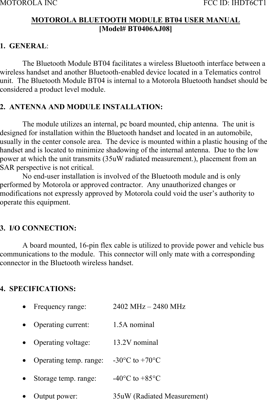 MOTOROLA INC           FCC ID: IHDT6CT1  MOTOROLA BLUETOOTH MODULE BT04 USER MANUAL [Model# BT0406AJ08]  1.  GENERAL:     The Bluetooth Module BT04 facilitates a wireless Bluetooth interface between a wireless handset and another Bluetooth-enabled device located in a Telematics control unit.  The Bluetooth Module BT04 is internal to a Motorola Bluetooth handset should be considered a product level module.  2.  ANTENNA AND MODULE INSTALLATION:  The module utilizes an internal, pc board mounted, chip antenna.  The unit is designed for installation within the Bluetooth handset and located in an automobile, usually in the center console area.  The device is mounted within a plastic housing of the handset and is located to minimize shadowing of the internal antenna.  Due to the low power at which the unit transmits (35uW radiated measurement.), placement from an SAR perspective is not critical.     No end-user installation is involved of the Bluetooth module and is only performed by Motorola or approved contractor.  Any unauthorized changes or modifications not expressly approved by Motorola could void the user’s authority to operate this equipment.     3.  I/O CONNECTION:    A board mounted, 16-pin flex cable is utilized to provide power and vehicle bus communications to the module.  This connector will only mate with a corresponding connector in the Bluetooth wireless handset.   4.  SPECIFICATIONS:  • Frequency range:    2402 MHz – 2480 MHz  • Operating current:   1.5A nominal  • Operating voltage:   13.2V nominal   • Operating temp. range:  -30°C to +70°C  • Storage temp. range:  -40°C to +85°C  • Output power:    35uW (Radiated Measurement) 