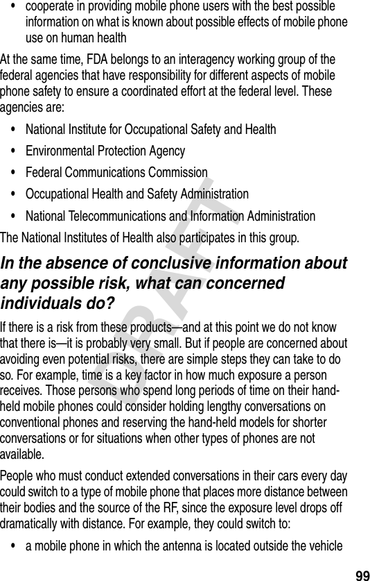 99DRAFT•cooperate in providing mobile phone users with the best possible information on what is known about possible effects of mobile phone use on human healthAt the same time, FDA belongs to an interagency working group of the federal agencies that have responsibility for different aspects of mobile phone safety to ensure a coordinated effort at the federal level. These agencies are:•National Institute for Occupational Safety and Health•Environmental Protection Agency•Federal Communications Commission•Occupational Health and Safety Administration•National Telecommunications and Information AdministrationThe National Institutes of Health also participates in this group.In the absence of conclusive information about any possible risk, what can concerned individuals do?If there is a risk from these products—and at this point we do not know that there is—it is probably very small. But if people are concerned about avoiding even potential risks, there are simple steps they can take to do so. For example, time is a key factor in how much exposure a person receives. Those persons who spend long periods of time on their hand-held mobile phones could consider holding lengthy conversations on conventional phones and reserving the hand-held models for shorter conversations or for situations when other types of phones are not available.People who must conduct extended conversations in their cars every day could switch to a type of mobile phone that places more distance between their bodies and the source of the RF, since the exposure level drops off dramatically with distance. For example, they could switch to:•a mobile phone in which the antenna is located outside the vehicle