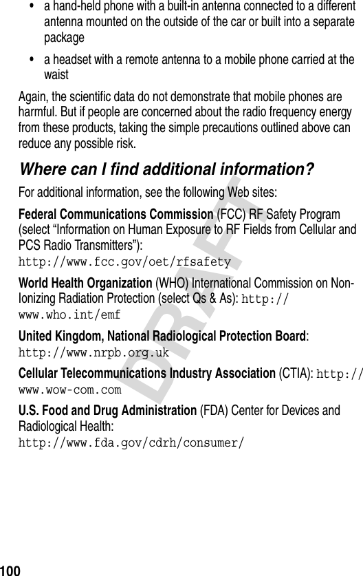 100DRAFT•a hand-held phone with a built-in antenna connected to a different antenna mounted on the outside of the car or built into a separate package•a headset with a remote antenna to a mobile phone carried at the waist Again, the scientific data do not demonstrate that mobile phones are harmful. But if people are concerned about the radio frequency energy from these products, taking the simple precautions outlined above can reduce any possible risk.Where can I find additional information?For additional information, see the following Web sites:Federal Communications Commission (FCC) RF Safety Program (select “Information on Human Exposure to RF Fields from Cellular and PCS Radio Transmitters”):http://www.fcc.gov/oet/rfsafety World Health Organization (WHO) International Commission on Non-Ionizing Radiation Protection (select Qs &amp; As): http://www.who.int/emf United Kingdom, National Radiological Protection Board:http://www.nrpb.org.uk Cellular Telecommunications Industry Association (CTIA): http://www.wow-com.com U.S. Food and Drug Administration (FDA) Center for Devices and Radiological Health:http://www.fda.gov/cdrh/consumer/