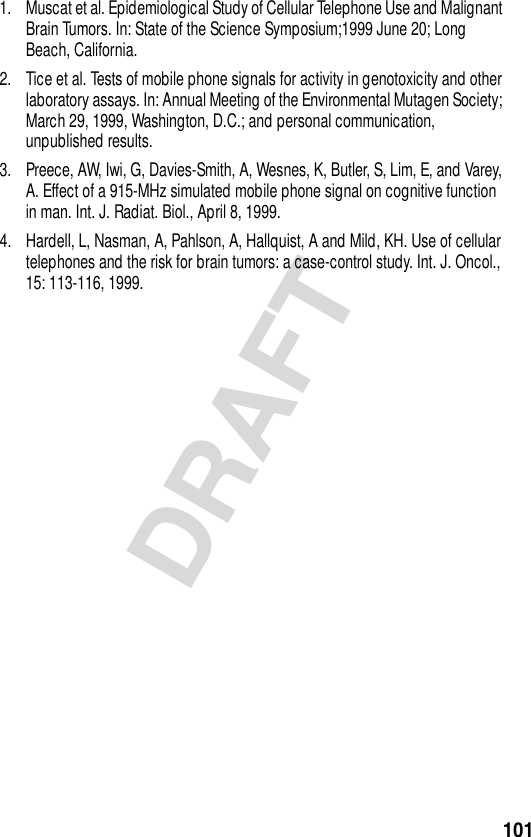 101DRAFT1. Muscat et al. Epidemiological Study of Cellular Telephone Use and Malignant Brain Tumors. In: State of the Science Symposium;1999 June 20; Long Beach, California.2. Tice et al. Tests of mobile phone signals for activity in genotoxicity and other laboratory assays. In: Annual Meeting of the Environmental Mutagen Society; March 29, 1999, Washington, D.C.; and personal communication, unpublished results.3. Preece, AW, Iwi, G, Davies-Smith, A, Wesnes, K, Butler, S, Lim, E, and Varey, A. Effect of a 915-MHz simulated mobile phone signal on cognitive function in man. Int. J. Radiat. Biol., April 8, 1999.4. Hardell, L, Nasman, A, Pahlson, A, Hallquist, A and Mild, KH. Use of cellular telephones and the risk for brain tumors: a case-control study. Int. J. Oncol., 15: 113-116, 1999.