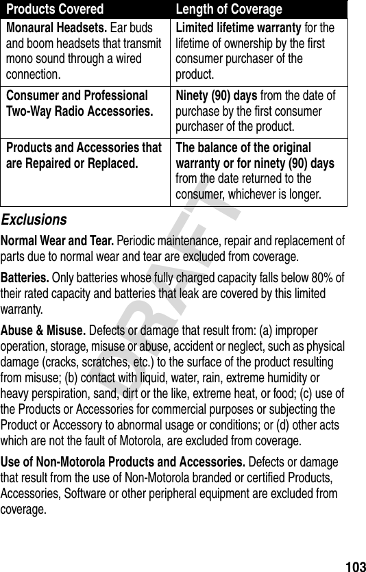 103DRAFTExclusionsNormal Wear and Tear. Periodic maintenance, repair and replacement of parts due to normal wear and tear are excluded from coverage.Batteries. Only batteries whose fully charged capacity falls below 80% of their rated capacity and batteries that leak are covered by this limited warranty.Abuse &amp; Misuse. Defects or damage that result from: (a) improper operation, storage, misuse or abuse, accident or neglect, such as physical damage (cracks, scratches, etc.) to the surface of the product resulting from misuse; (b) contact with liquid, water, rain, extreme humidity or heavy perspiration, sand, dirt or the like, extreme heat, or food; (c) use of the Products or Accessories for commercial purposes or subjecting the Product or Accessory to abnormal usage or conditions; or (d) other acts which are not the fault of Motorola, are excluded from coverage.Use of Non-Motorola Products and Accessories. Defects or damage that result from the use of Non-Motorola branded or certified Products, Accessories, Software or other peripheral equipment are excluded from coverage.Monaural Headsets. Ear buds and boom headsets that transmit mono sound through a wired connection.Limited lifetime warranty for the lifetime of ownership by the first consumer purchaser of the product.Consumer and Professional Two-Way Radio Accessories. Ninety (90) days from the date of purchase by the first consumer purchaser of the product.Products and Accessories that are Repaired or Replaced. The balance of the original warranty or for ninety (90) days from the date returned to the consumer, whichever is longer.Products Covered Length of Coverage