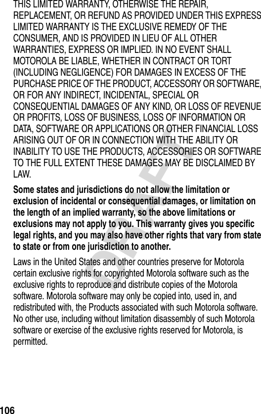 106DRAFTTHIS LIMITED WARRANTY, OTHERWISE THE REPAIR, REPLACEMENT, OR REFUND AS PROVIDED UNDER THIS EXPRESS LIMITED WARRANTY IS THE EXCLUSIVE REMEDY OF THE CONSUMER, AND IS PROVIDED IN LIEU OF ALL OTHER WARRANTIES, EXPRESS OR IMPLIED. IN NO EVENT SHALL MOTOROLA BE LIABLE, WHETHER IN CONTRACT OR TORT (INCLUDING NEGLIGENCE) FOR DAMAGES IN EXCESS OF THE PURCHASE PRICE OF THE PRODUCT, ACCESSORY OR SOFTWARE, OR FOR ANY INDIRECT, INCIDENTAL, SPECIAL OR CONSEQUENTIAL DAMAGES OF ANY KIND, OR LOSS OF REVENUE OR PROFITS, LOSS OF BUSINESS, LOSS OF INFORMATION OR DATA, SOFTWARE OR APPLICATIONS OR OTHER FINANCIAL LOSS ARISING OUT OF OR IN CONNECTION WITH THE ABILITY OR INABILITY TO USE THE PRODUCTS, ACCESSORIES OR SOFTWARE TO THE FULL EXTENT THESE DAMAGES MAY BE DISCLAIMED BY LAW.Some states and jurisdictions do not allow the limitation or exclusion of incidental or consequential damages, or limitation on the length of an implied warranty, so the above limitations or exclusions may not apply to you. This warranty gives you specific legal rights, and you may also have other rights that vary from state to state or from one jurisdiction to another. Laws in the United States and other countries preserve for Motorola certain exclusive rights for copyrighted Motorola software such as the exclusive rights to reproduce and distribute copies of the Motorola software. Motorola software may only be copied into, used in, and redistributed with, the Products associated with such Motorola software. No other use, including without limitation disassembly of such Motorola software or exercise of the exclusive rights reserved for Motorola, is permitted.