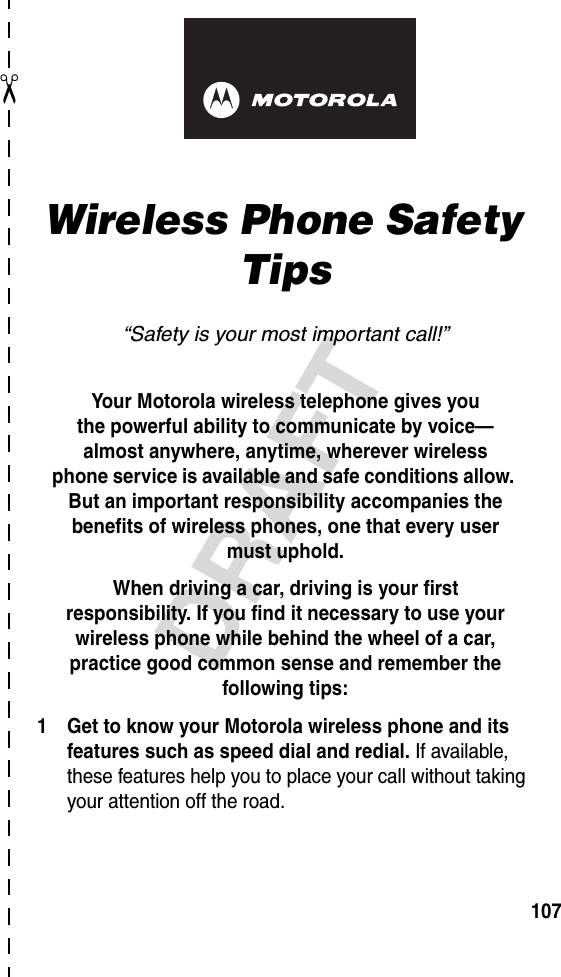 ✂DRAFT107art# 020827-O.epsWireless Phone Safety Tips“Safety is your most important call!”Your Motorola wireless telephone gives youthe powerful ability to communicate by voice—almost anywhere, anytime, wherever wirelessphone service is available and safe conditions allow. But an important responsibility accompanies the benefits of wireless phones, one that every user must uphold. When driving a car, driving is your firstresponsibility. If you find it necessary to use your wireless phone while behind the wheel of a car, practice good common sense and remember the following tips:1 Get to know your Motorola wireless phone and its features such as speed dial and redial. If available, these features help you to place your call without taking your attention off the road.