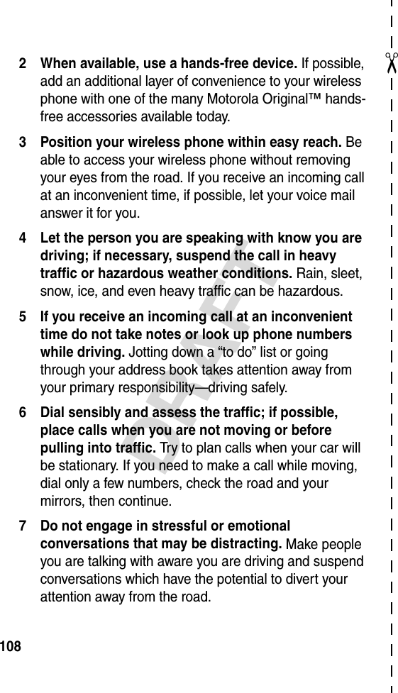✂DRAFT1082 When available, use a hands-free device. If possible, add an additional layer of convenience to your wireless phone with one of the many Motorola Original™ hands-free accessories available today.3 Position your wireless phone within easy reach. Be able to access your wireless phone without removing your eyes from the road. If you receive an incoming call at an inconvenient time, if possible, let your voice mail answer it for you.4 Let the person you are speaking with know you are driving; if necessary, suspend the call in heavy traffic or hazardous weather conditions. Rain, sleet, snow, ice, and even heavy traffic can be hazardous.5 If you receive an incoming call at an inconvenient time do not take notes or look up phone numbers while driving. Jotting down a “to do” list or going through your address book takes attention away from your primary responsibility—driving safely.6 Dial sensibly and assess the traffic; if possible, place calls when you are not moving or before pulling into traffic. Try to plan calls when your car will be stationary. If you need to make a call while moving, dial only a few numbers, check the road and your mirrors, then continue.7 Do not engage in stressful or emotional conversations that may be distracting. Make people you are talking with aware you are driving and suspend conversations which have the potential to divert your attention away from the road.