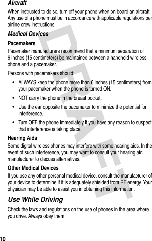 DRAFT 10AircraftWhen instructed to do so, turn off your phone when on board an aircraft. Any use of a phone must be in accordance with applicable regulations per airline crew instructions.Medical DevicesPacemakersPacemaker manufacturers recommend that a minimum separation of 6 inches (15 centimeters) be maintained between a handheld wireless phone and a pacemaker.Persons with pacemakers should:•ALWAYS keep the phone more than 6 inches (15 centimeters) from your pacemaker when the phone is turned ON.•NOT carry the phone in the breast pocket.•Use the ear opposite the pacemaker to minimize the potential for interference.•Turn OFF the phone immediately if you have any reason to suspect that interference is taking place.Hearing AidsSome digital wireless phones may interfere with some hearing aids. In the event of such interference, you may want to consult your hearing aid manufacturer to discuss alternatives.Other Medical DevicesIf you use any other personal medical device, consult the manufacturer of your device to determine if it is adequately shielded from RF energy. Your physician may be able to assist you in obtaining this information.Use While DrivingCheck the laws and regulations on the use of phones in the area where you drive. Always obey them.