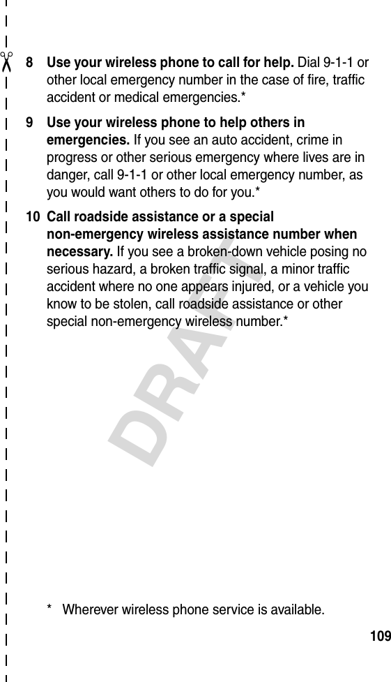 ✂DRAFT1098 Use your wireless phone to call for help. Dial 9-1-1 or other local emergency number in the case of fire, traffic accident or medical emergencies.*9 Use your wireless phone to help others in emergencies. If you see an auto accident, crime in progress or other serious emergency where lives are in danger, call 9-1-1 or other local emergency number, as you would want others to do for you.*10 Call roadside assistance or a special non-emergency wireless assistance number when necessary. If you see a broken-down vehicle posing no serious hazard, a broken traffic signal, a minor traffic accident where no one appears injured, or a vehicle you know to be stolen, call roadside assistance or other special non-emergency wireless number.** Wherever wireless phone service is available.