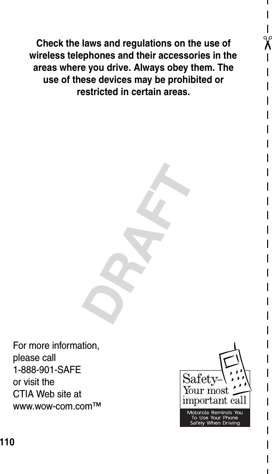 ✂DRAFT110Check the laws and regulations on the use of wireless telephones and their accessories in the areas where you drive. Always obey them. The use of these devices may be prohibited or restricted in certain areas.For more information,please call1-888-901-SAFEor visit theCTIA Web site atwww.wow-com.com™