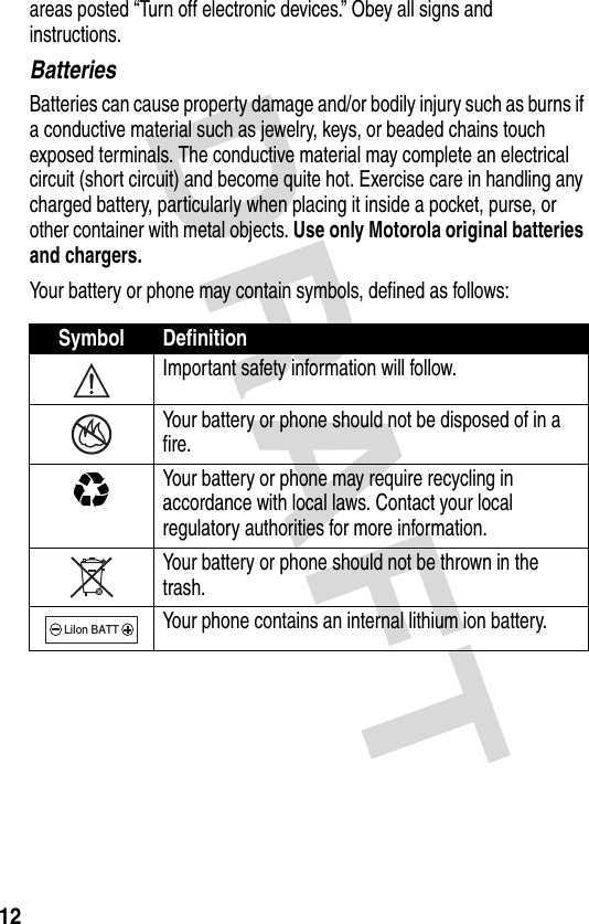 DRAFT 12areas posted “Turn off electronic devices.” Obey all signs and instructions.BatteriesBatteries can cause property damage and/or bodily injury such as burns if a conductive material such as jewelry, keys, or beaded chains touch exposed terminals. The conductive material may complete an electrical circuit (short circuit) and become quite hot. Exercise care in handling any charged battery, particularly when placing it inside a pocket, purse, or other container with metal objects. Use only Motorola original batteries and chargers.Your battery or phone may contain symbols, defined as follows:Symbol DefinitionImportant safety information will follow.Your battery or phone should not be disposed of in a fire.Your battery or phone may require recycling in accordance with local laws. Contact your local regulatory authorities for more information.Your battery or phone should not be thrown in the trash.Your phone contains an internal lithium ion battery.LiIon BATT