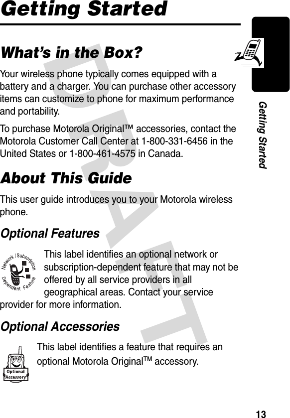 DRAFT 13Getting StartedGetting StartedWhat’s in the Box?Your wireless phone typically comes equipped with a battery and a charger. You can purchase other accessory items can customize to phone for maximum performance and portability.To purchase Motorola Original™ accessories, contact the Motorola Customer Call Center at 1-800-331-6456 in the United States or 1-800-461-4575 in Canada.About This GuideThis user guide introduces you to your Motorola wireless phone.Optional FeaturesThis label identifies an optional network or subscription-dependent feature that may not be offered by all service providers in all geographical areas. Contact your service provider for more information.Optional AccessoriesThis label identifies a feature that requires an optional Motorola OriginalTM accessory.