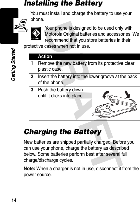 DRAFT 14Getting StartedInstalling the BatteryYou must install and charge the battery to use your phone.Your phone is designed to be used only with Motorola Original batteries and accessories. We recommend that you store batteries in their protective cases when not in use.Charging the BatteryNew batteries are shipped partially charged. Before you can use your phone, charge the battery as described below. Some batteries perform best after several full charge/discharge cycles.Note: When a charger is not in use, disconnect it from the power source.Action1Remove the new battery from its protective clear plastic case.2Insert the battery into the lower groove at the back of the phone.3Push the battery down until it clicks into place.