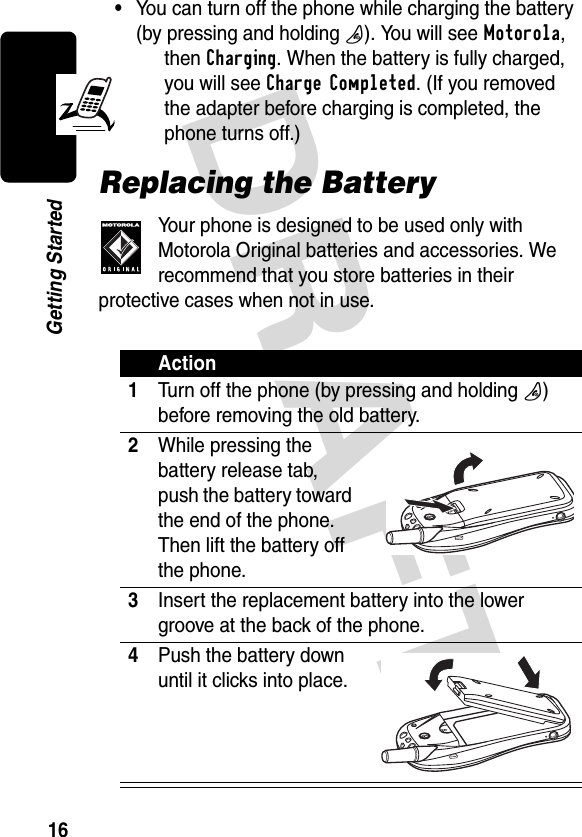 DRAFT 16Getting Started•You can turn off the phone while charging the battery (by pressing and holding O). You will see Motorola, then Charging. When the battery is fully charged, you will see Charge Completed. (If you removed the adapter before charging is completed, the phone turns off.)Replacing the BatteryYour phone is designed to be used only with Motorola Original batteries and accessories. We recommend that you store batteries in their protective cases when not in use.Action1Turn off the phone (by pressing and holding O) before removing the old battery.2While pressing the battery release tab, push the battery toward the end of the phone. Then lift the battery off the phone.3Insert the replacement battery into the lower groove at the back of the phone.4Push the battery down until it clicks into place.