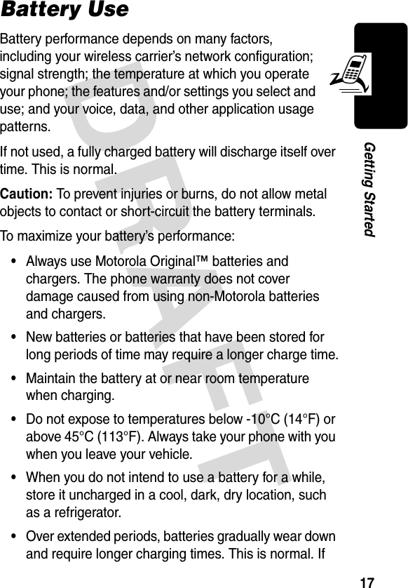 DRAFT 17Getting StartedBattery UseBattery performance depends on many factors, including your wireless carrier’s network configuration; signal strength; the temperature at which you operate your phone; the features and/or settings you select and use; and your voice, data, and other application usage patterns.If not used, a fully charged battery will discharge itself over time. This is normal.Caution: To prevent injuries or burns, do not allow metal objects to contact or short-circuit the battery terminals.To maximize your battery’s performance:•Always use Motorola Original™ batteries and chargers. The phone warranty does not cover damage caused from using non-Motorola batteries and chargers.•New batteries or batteries that have been stored for long periods of time may require a longer charge time.•Maintain the battery at or near room temperature when charging.•Do not expose to temperatures below -10°C (14°F) or above 45°C (113°F). Always take your phone with you when you leave your vehicle.•When you do not intend to use a battery for a while, store it uncharged in a cool, dark, dry location, such as a refrigerator.•Over extended periods, batteries gradually wear down and require longer charging times. This is normal. If 