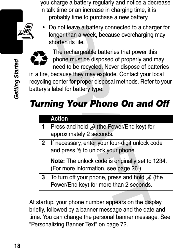 DRAFT 18Getting Startedyou charge a battery regularly and notice a decrease in talk time or an increase in charging time, it is probably time to purchase a new battery.•Do not leave a battery connected to a charger for longer than a week, because overcharging may shorten its life.The rechargeable batteries that power this phone must be disposed of properly and may need to be recycled. Never dispose of batteries in a fire, because they may explode. Contact your local recycling center for proper disposal methods. Refer to your battery’s label for battery type.Turning Your Phone On and OffAt startup, your phone number appears on the display briefly, followed by a banner message and the date and time. You can change the personal banner message. See “Personalizing Banner Text” on page 72.Action1Press and hold O (the Power/End key) for approximately 2 seconds.2If necessary, enter your four-digit unlock code and press - to unlock your phone.Note: The unlock code is originally set to 1234. (For more information, see page 26.)3To turn off your phone, press and hold O (the Power/End key) for more than 2 seconds.