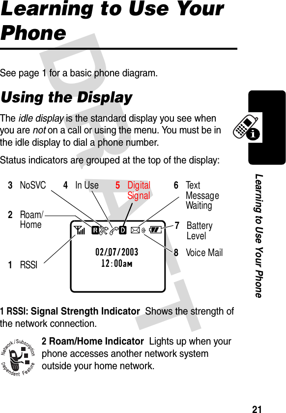 DRAFT 21Learning to Use Your PhoneLearning to Use Your PhoneSee page 1 for a basic phone diagram.Using the DisplayThe idle display is the standard display you see when you are not on a call or using the menu. You must be in the idle display to dial a phone number.Status indicators are grouped at the top of the display:1 RSSI: Signal Strength Indicator  Shows the strength of the network connection.2 Roam/Home Indicator  Lights up when your phone accesses another network system outside your home network.8Voice Mail3 NoSVC 4 In Use 5 DigitalSignal 6Text Message Waiting 1RSSI2Roam/Home02/07/200312:00amabf4ceh7Battery Level