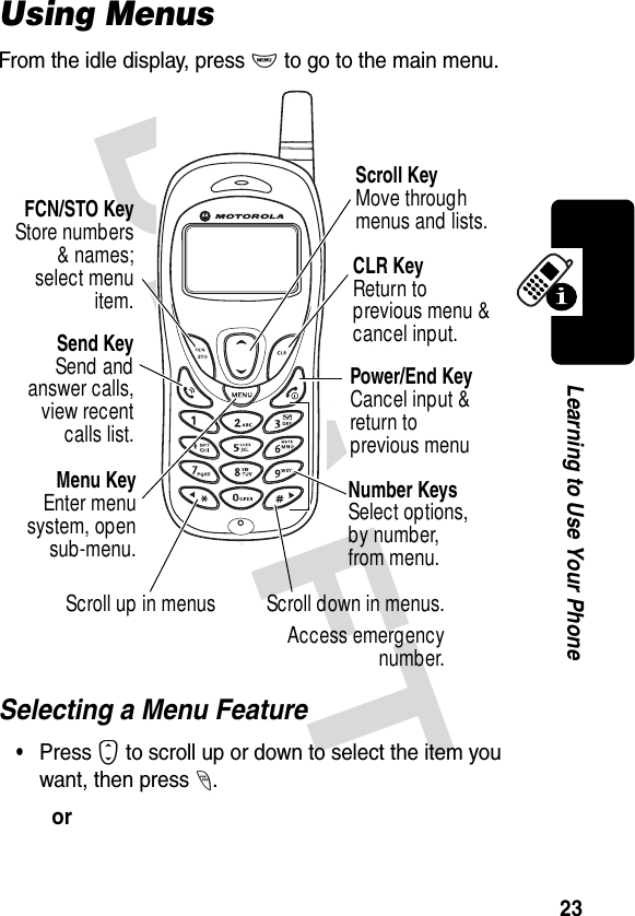 DRAFT 23Learning to Use Your PhoneUsing MenusFrom the idle display, press M to go to the main menu.Selecting a Menu Feature•Press S to scroll up or down to select the item you want, then press -.orSend KeySend andanswer calls,view recentcalls list.FCN/STO KeyStore numbers&amp; names;select menuitem.Menu KeyEnter menusystem, opensub-menu.CLR KeyReturn to previous menu &amp; cancel input.Scroll KeyMove through menus and lists.Number KeysSelect options,by number, from menu.Power/End KeyCancel input &amp; return to previous menuScroll up in menus Scroll down in menus.Access emergencynumber.