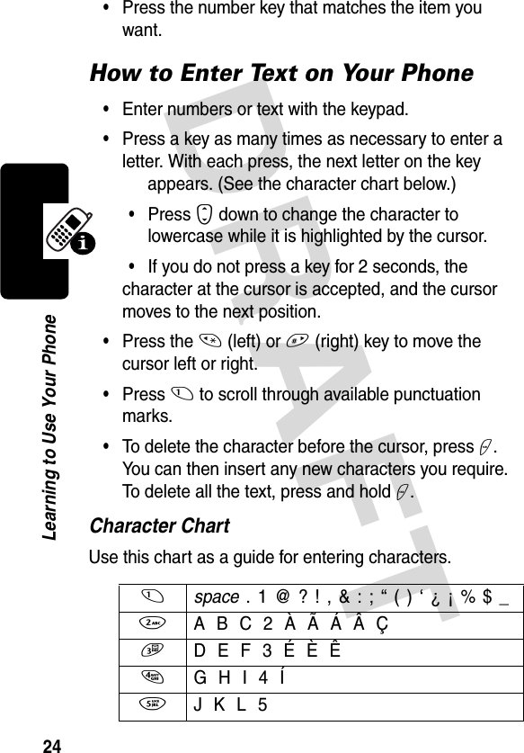 DRAFT 24Learning to Use Your Phone•Press the number key that matches the item you want.How to Enter Text on Your Phone•Enter numbers or text with the keypad.•Press a key as many times as necessary to enter a letter. With each press, the next letter on the key appears. (See the character chart below.)•Press S down to change the character to lowercase while it is highlighted by the cursor.•If you do not press a key for 2 seconds, the character at the cursor is accepted, and the cursor moves to the next position.•Press the * (left) or # (right) key to move the cursor left or right.•Press 1 to scroll through available punctuation marks.•To delete the character before the cursor, press +. You can then insert any new characters you require. To delete all the text, press and hold +.Character ChartUse this chart as a guide for entering characters.1 space . 1 @ ? ! , &amp; : ; “ ( ) ‘ ¿ ¡ % $ _ 2  A B C 2 À Ã Á Â Ç3  D E F 3 É È Ê4  G H I 4 Í5  J K L 5