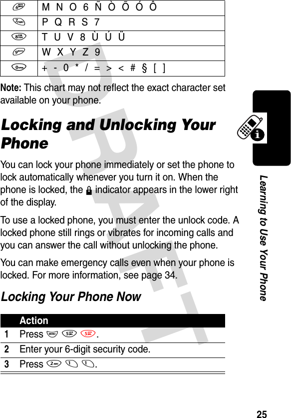 DRAFT 25Learning to Use Your PhoneNote: This chart may not reflect the exact character set available on your phone.Locking and Unlocking Your PhoneYou can lock your phone immediately or set the phone to lock automatically whenever you turn it on. When the phone is locked, the k indicator appears in the lower right of the display.To use a locked phone, you must enter the unlock code. A locked phone still rings or vibrates for incoming calls and you can answer the call without unlocking the phone.You can make emergency calls even when your phone is locked. For more information, see page 34.Locking Your Phone Now6  M N O 6 Ñ Ò Õ Ó Ô7  P Q R S 78  T U V 8 Ù Ú Ü9  W X Y Z 90  + - 0 * / = &gt; &lt; # § [ ]Action1 Press M 5 5.2Enter your 6-digit security code.3Press 2 1 1.