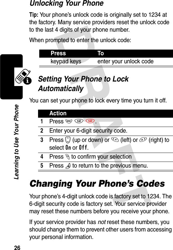 DRAFT 26Learning to Use Your PhoneUnlocking Your PhoneTip: Your phone’s unlock code is originally set to 1234 at the factory. Many service providers reset the unlock code to the last 4 digits of your phone number.When prompted to enter the unlock code:Setting Your Phone to Lock AutomaticallyYou can set your phone to lock every time you turn it off.Changing Your Phone’s CodesYour phone’s 4-digit unlock code is factory set to 1234. The 6-digit security code is factory set. Your service provider may reset these numbers before you receive your phone.If your service provider has not reset these numbers, you should change them to prevent other users from accessing your personal information.Press Tokeypad keys enter your unlock codeAction1 Press M 5 5.2Enter your 6-digit security code.3Press S (up or down) or * (left) or # (right) to select On or Off.4Press - to confirm your selection5Press O to return to the previous menu.