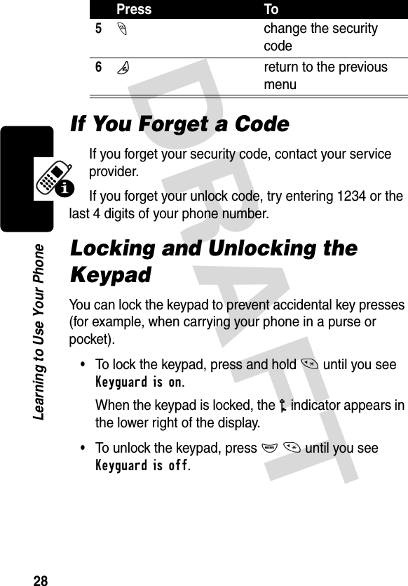 DRAFT 28Learning to Use Your PhoneIf You Forget a CodeIf you forget your security code, contact your service provider.If you forget your unlock code, try entering 1234 or the last 4 digits of your phone number.Locking and Unlocking the KeypadYou can lock the keypad to prevent accidental key presses (for example, when carrying your phone in a purse or pocket).•To lock the keypad, press and hold * until you see Keyguard is on.When the keypad is locked, the o indicator appears in the lower right of the display.•To unlock the keypad, press M * until you see Keyguard is off.5-change the security code6Oreturn to the previous menuPress To