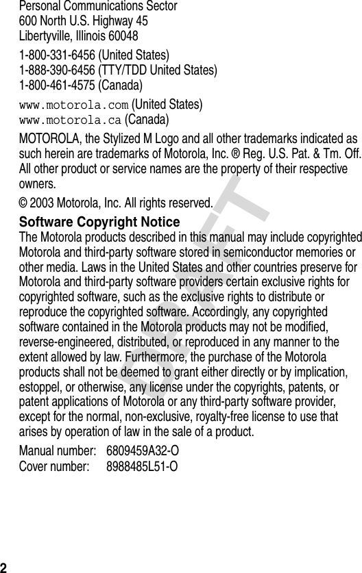 2DRAFTPersonal Communications Sector600 North U.S. Highway 45Libertyville, Illinois 600481-800-331-6456 (United States)1-888-390-6456 (TTY/TDD United States)1-800-461-4575 (Canada)www.motorola.com (United States)www.motorola.ca (Canada)MOTOROLA, the Stylized M Logo and all other trademarks indicated as such herein are trademarks of Motorola, Inc. ® Reg. U.S. Pat. &amp; Tm. Off. All other product or service names are the property of their respective owners.© 2003 Motorola, Inc. All rights reserved.Software Copyright NoticeThe Motorola products described in this manual may include copyrighted Motorola and third-party software stored in semiconductor memories or other media. Laws in the United States and other countries preserve for Motorola and third-party software providers certain exclusive rights for copyrighted software, such as the exclusive rights to distribute or reproduce the copyrighted software. Accordingly, any copyrighted software contained in the Motorola products may not be modified, reverse-engineered, distributed, or reproduced in any manner to the extent allowed by law. Furthermore, the purchase of the Motorola products shall not be deemed to grant either directly or by implication, estoppel, or otherwise, any license under the copyrights, patents, or patent applications of Motorola or any third-party software provider, except for the normal, non-exclusive, royalty-free license to use that arises by operation of law in the sale of a product.Manual number: 6809459A32-OCover number: 8988485L51-O