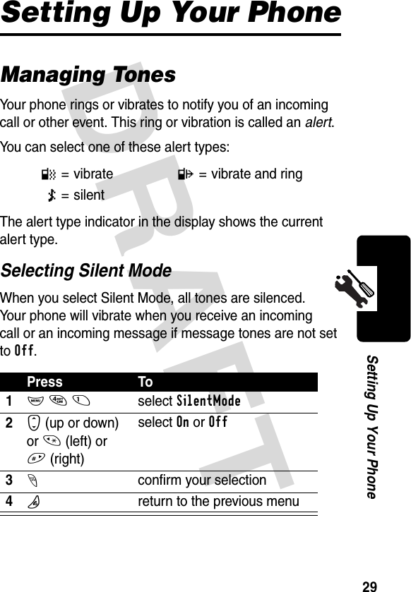 DRAFT 29Setting Up Your PhoneSetting Up Your PhoneManaging TonesYour phone rings or vibrates to notify you of an incoming call or other event. This ring or vibration is called an alert.You can select one of these alert types:The alert type indicator in the display shows the current alert type.Selecting Silent ModeWhen you select Silent Mode, all tones are silenced. Your phone will vibrate when you receive an incoming call or an incoming message if message tones are not set to Off.l=vibratep= vibrate and ringm= silentPress To1M 4 1select SilentMode2S (up or down) or * (left) or #(right)select On or Off3-confirm your selection4Oreturn to the previous menu