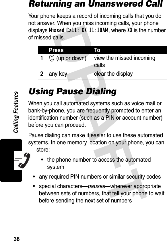 DRAFT 38Calling FeaturesReturning an Unanswered CallYour phone keeps a record of incoming calls that you do not answer. When you miss incoming calls, your phone displays Missed Call: XX 11:10AM, where XX is the number of missed calls.Using Pause DialingWhen you call automated systems such as voice mail or bank-by-phone, you are frequently prompted to enter an identification number (such as a PIN or account number) before you can proceed.Pause dialing can make it easier to use these automated systems. In one memory location on your phone, you can store:•the phone number to access the automated system•any required PIN numbers or similar security codes•special characters—pauses—wherever appropriate between sets of numbers, that tell your phone to wait before sending the next set of numbersPress To1S (up or down) view the missed incoming calls2any key clear the display