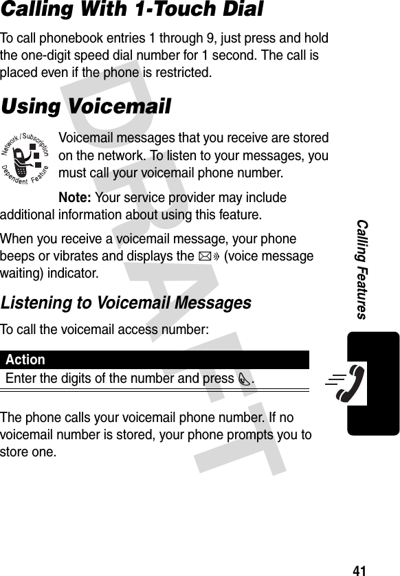 DRAFT 41Calling FeaturesCalling With 1-Touch DialTo call phonebook entries 1 through 9, just press and hold the one-digit speed dial number for 1 second. The call is placed even if the phone is restricted.Using VoicemailVoicemail messages that you receive are stored on the network. To listen to your messages, you must call your voicemail phone number.Note: Your service provider may include additional information about using this feature.When you receive a voicemail message, your phone beeps or vibrates and displays the c (voice message waiting) indicator.Listening to Voicemail MessagesTo call the voicemail access number:The phone calls your voicemail phone number. If no voicemail number is stored, your phone prompts you to store one.ActionEnter the digits of the number and press N.