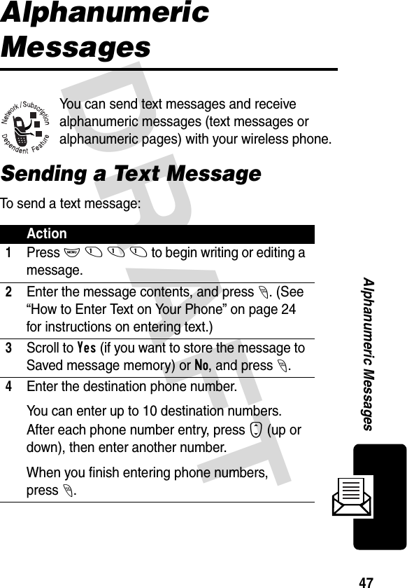 DRAFT 47Alphanumeric MessagesAlphanumeric MessagesYou can send text messages and receive alphanumeric messages (text messages or alphanumeric pages) with your wireless phone.Sending a Text MessageTo send a text message:Action1Press M 1 1 1 to begin writing or editing a message.2Enter the message contents, and press -. (See “How to Enter Text on Your Phone” on page 24 for instructions on entering text.)3Scroll to Yes (if you want to store the message to Saved message memory) or No, and press -.4Enter the destination phone number.You can enter up to 10 destination numbers. After each phone number entry, press S (up or down), then enter another number.When you finish entering phone numbers, press-.