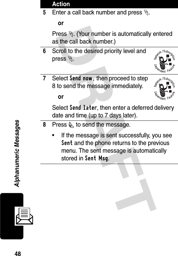 DRAFT 48Alphanumeric Messages5Enter a call back number and press -.orPress -. (Your number is automatically entered as the call back number.)6Scroll to the desired priority level and press -.7Select Send now, then proceed to step 8 to send the message immediately.orSelect Send later, then enter a deferred delivery date and time (up to 7 days later). 8Press N to send the message. • If the message is sent successfully, you see Sent and the phone returns to the previous menu. The sent message is automatically stored in Sent Msg.Action