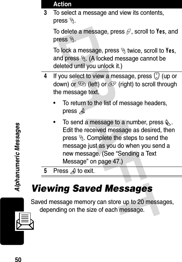 DRAFT 50Alphanumeric MessagesViewing Saved MessagesSaved message memory can store up to 20 messages, depending on the size of each message. 3To select a message and view its contents, press-. To delete a message, press +, scroll to Yes, and press -.To lock a message, press - twice, scroll to Yes, and press -. (A locked message cannot be deleted until you unlock it.)4If you select to view a message, press S (up or down) or * (left) or # (right) to scroll through the message text. • To return to the list of message headers, pressP.• To send a message to a number, pressN. Edit the received message as desired, then press -. Complete the steps to send the message just as you do when you send a new message. (See “Sending a Text Message” on page 47.)5Press P to exit.Action