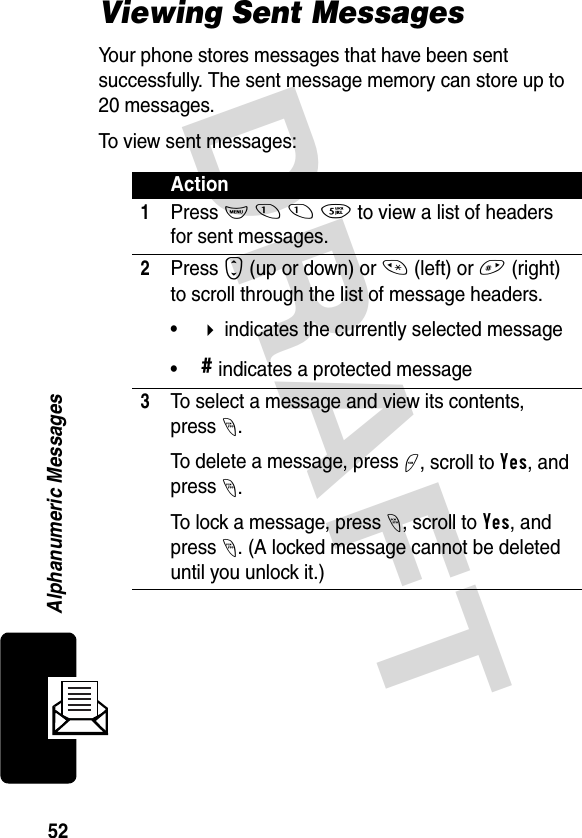 DRAFT 52Alphanumeric MessagesViewing Sent MessagesYour phone stores messages that have been sent successfully. The sent message memory can store up to 20 messages. To view sent messages:Action1Press M 1 1 5 to view a list of headers for sent messages.2Press S (up or down) or * (left) or # (right) to scroll through the list of message headers.• indicates the currently selected message•# indicates a protected message3To select a message and view its contents, press-. To delete a message, press +, scroll to Yes, and press -.To lock a message, press -, scroll to Yes, and press -. (A locked message cannot be deleted until you unlock it.)