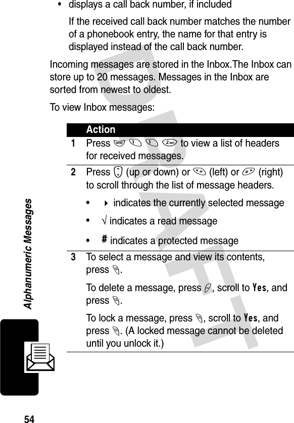 DRAFT 54Alphanumeric Messages•displays a call back number, if includedIf the received call back number matches the number of a phonebook entry, the name for that entry is displayed instead of the call back number.Incoming messages are stored in the Inbox.The Inbox can store up to 20 messages. Messages in the Inbox are sorted from newest to oldest. To view Inbox messages:Action1Press M 1 1 2 to view a list of headers for received messages.2Press S (up or down) or * (left) or # (right) to scroll through the list of message headers.• indicates the currently selected message•√ indicates a read message•# indicates a protected message3To select a message and view its contents, press-.To delete a message, press +, scroll to Yes, and press -.To lock a message, press -, scroll to Yes, and press -. (A locked message cannot be deleted until you unlock it.)