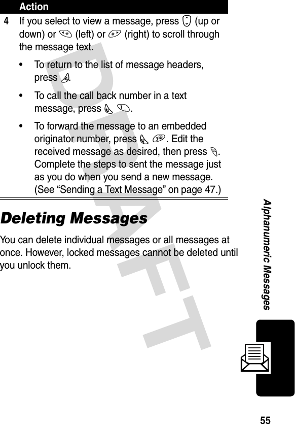 DRAFT 55Alphanumeric MessagesDeleting MessagesYou can delete individual messages or all messages at once. However, locked messages cannot be deleted until you unlock them.4If you select to view a message, press S (up or down) or * (left) or # (right) to scroll through the message text. • To return to the list of message headers, press P.• To call the call back number in a text message, press N 1. • To forward the message to an embedded originator number, press N 3. Edit the received message as desired, then press -. Complete the steps to sent the message just as you do when you send a new message. (See “Sending a Text Message” on page 47.) Action