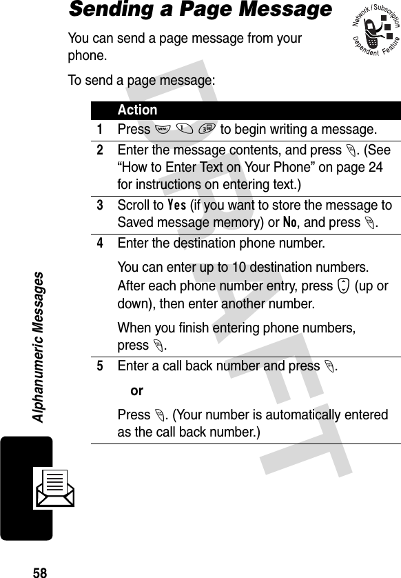 DRAFT 58Alphanumeric MessagesSending a Page MessageYou can send a page message from your phone.To send a page message:Action1Press M 1 3 to begin writing a message.2Enter the message contents, and press -. (See “How to Enter Text on Your Phone” on page 24 for instructions on entering text.)3Scroll to Yes (if you want to store the message to Saved message memory) or No, and press -.4Enter the destination phone number.You can enter up to 10 destination numbers. After each phone number entry, press S (up or down), then enter another number.When you finish entering phone numbers, press-.5Enter a call back number and press -.orPress -. (Your number is automatically entered as the call back number.)