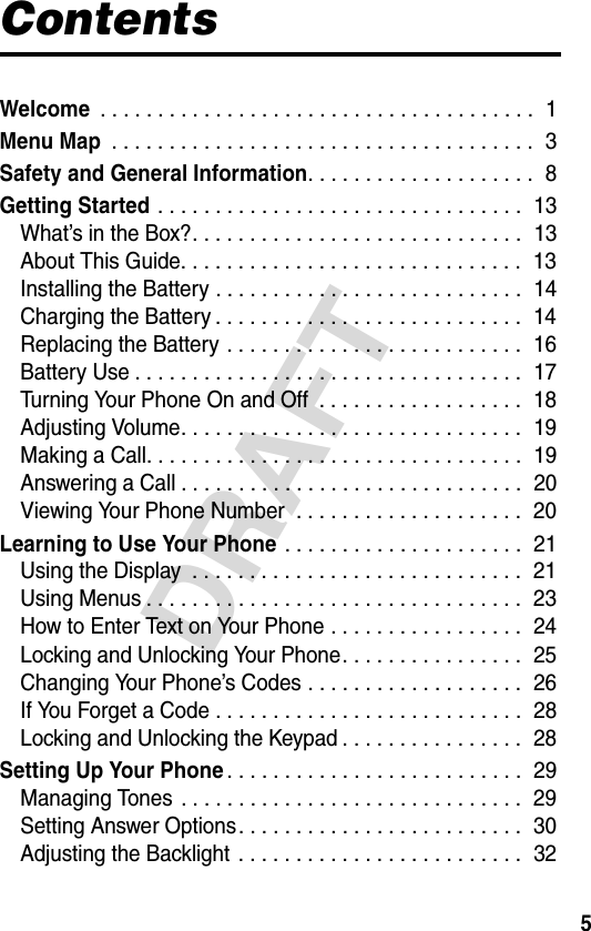 5DRAFTContentsWelcome . . . . . . . . . . . . . . . . . . . . . . . . . . . . . . . . . . . . . .  1Menu Map . . . . . . . . . . . . . . . . . . . . . . . . . . . . . . . . . . . . .  3Safety and General Information. . . . . . . . . . . . . . . . . . . .  8Getting Started . . . . . . . . . . . . . . . . . . . . . . . . . . . . . . . .  13What’s in the Box?. . . . . . . . . . . . . . . . . . . . . . . . . . . . .  13About This Guide. . . . . . . . . . . . . . . . . . . . . . . . . . . . . .  13Installing the Battery . . . . . . . . . . . . . . . . . . . . . . . . . . .  14Charging the Battery . . . . . . . . . . . . . . . . . . . . . . . . . . .  14Replacing the Battery . . . . . . . . . . . . . . . . . . . . . . . . . .  16Battery Use . . . . . . . . . . . . . . . . . . . . . . . . . . . . . . . . . .  17Turning Your Phone On and Off  . . . . . . . . . . . . . . . . . .  18Adjusting Volume. . . . . . . . . . . . . . . . . . . . . . . . . . . . . .  19Making a Call. . . . . . . . . . . . . . . . . . . . . . . . . . . . . . . . .  19Answering a Call . . . . . . . . . . . . . . . . . . . . . . . . . . . . . .  20Viewing Your Phone Number  . . . . . . . . . . . . . . . . . . . .  20Learning to Use Your Phone . . . . . . . . . . . . . . . . . . . . .  21Using the Display  . . . . . . . . . . . . . . . . . . . . . . . . . . . . .  21Using Menus . . . . . . . . . . . . . . . . . . . . . . . . . . . . . . . . .  23How to Enter Text on Your Phone . . . . . . . . . . . . . . . . .  24Locking and Unlocking Your Phone. . . . . . . . . . . . . . . .  25Changing Your Phone’s Codes . . . . . . . . . . . . . . . . . . .  26If You Forget a Code . . . . . . . . . . . . . . . . . . . . . . . . . . .  28Locking and Unlocking the Keypad . . . . . . . . . . . . . . . .  28Setting Up Your Phone. . . . . . . . . . . . . . . . . . . . . . . . . .  29Managing Tones . . . . . . . . . . . . . . . . . . . . . . . . . . . . . .  29Setting Answer Options. . . . . . . . . . . . . . . . . . . . . . . . .  30Adjusting the Backlight  . . . . . . . . . . . . . . . . . . . . . . . . .  32