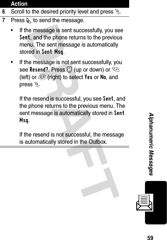 DRAFT 59Alphanumeric Messages6Scroll to the desired priority level and press -.7Press N to send the message. • If the message is sent successfully, you see Sent, and the phone returns to the previous menu. The sent message is automatically stored in Sent Msg.• If the message is not sent successfully, you see Resend?. Press S (up or down) or * (left) or # (right) to select Yes or No, and press -.If the resend is successful, you see Sent, and the phone returns to the previous menu. The sent message is automatically stored in Sent Msg.If the resend is not successful, the message is automatically stored in the Outbox.Action