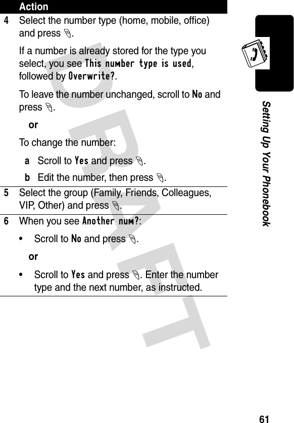 DRAFT 61Setting Up Your Phonebook4Select the number type (home, mobile, office) and press -.If a number is already stored for the type you select, you see This number type is used, followed by Overwrite?.To leave the number unchanged, scroll to No and press -.orTo change the number:aScroll to Yes and press -.bEdit the number, then press -.5Select the group (Family, Friends, Colleagues, VIP, Other) and press -.6When you see Another num?:• Scroll to No and press -.or• Scroll to Yes and press -. Enter the number type and the next number, as instructed.Action