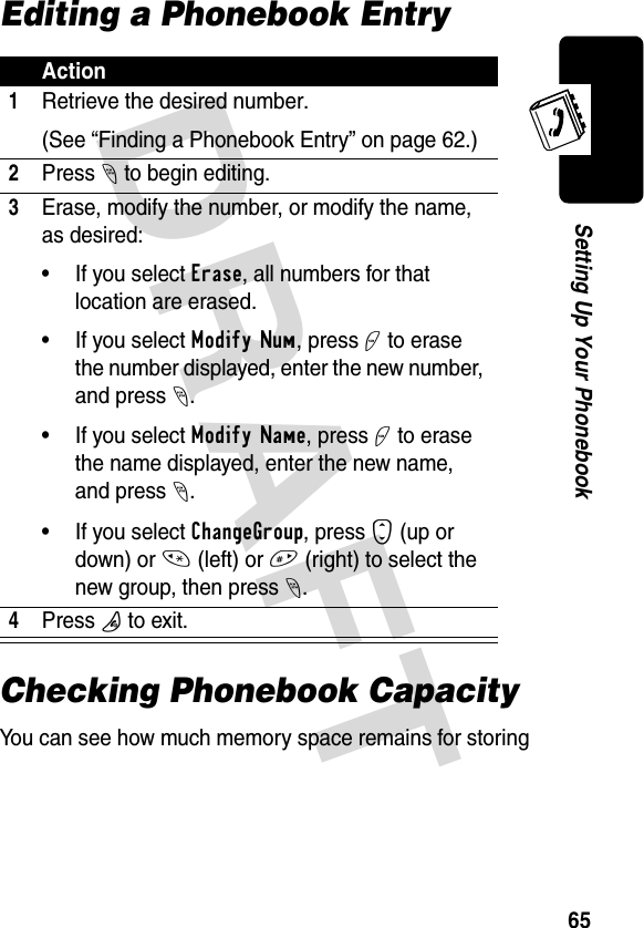 DRAFT 65Setting Up Your PhonebookEditing a Phonebook EntryChecking Phonebook CapacityYou can see how much memory space remains for storing Action1Retrieve the desired number.(See “Finding a Phonebook Entry” on page 62.)2Press - to begin editing.3Erase, modify the number, or modify the name, as desired:• If you select Erase, all numbers for that location are erased.• If you select Modify Num, press + to erase the number displayed, enter the new number, and press -.• If you select Modify Name, press + to erase the name displayed, enter the new name, and press -.• If you select ChangeGroup, press S (up or down) or * (left) or # (right) to select the new group, then press -.4Press P to exit.