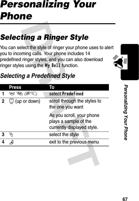 DRAFT 67Personalizing Your PhonePersonalizing Your PhoneSelecting a Ringer StyleYou can select the style of ringer your phone uses to alert you to incoming calls. Your phone includes 14 predefined ringer styles, and you can also download ringer styles using the My Bell function.Selecting a Predefined StylePress To1M 4 31select Predefined2S (up or down)  scroll through the styles to the one you wantAs you scroll, your phone plays a sample of the currently displayed style.3-select the style4Oexit to the previous menu