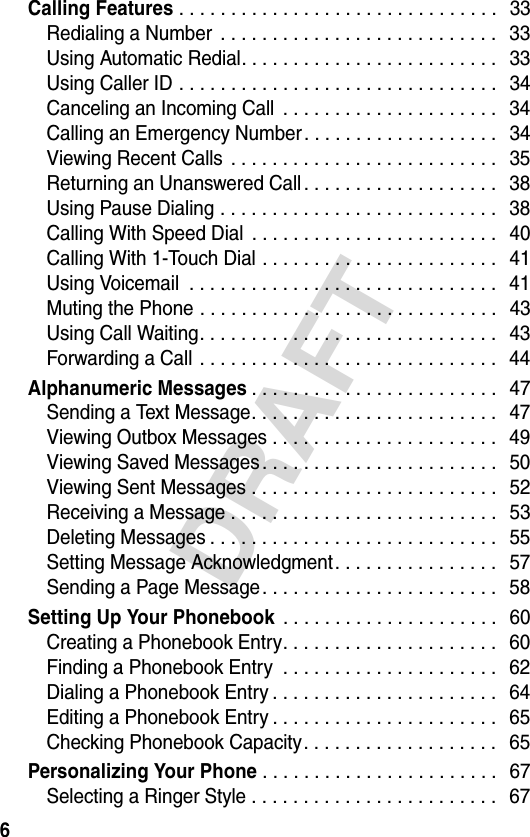 6DRAFTCalling Features . . . . . . . . . . . . . . . . . . . . . . . . . . . . . . .  33Redialing a Number  . . . . . . . . . . . . . . . . . . . . . . . . . . .   33Using Automatic Redial. . . . . . . . . . . . . . . . . . . . . . . . .   33Using Caller ID . . . . . . . . . . . . . . . . . . . . . . . . . . . . . . .   34Canceling an Incoming Call  . . . . . . . . . . . . . . . . . . . . .  34Calling an Emergency Number. . . . . . . . . . . . . . . . . . .  34Viewing Recent Calls  . . . . . . . . . . . . . . . . . . . . . . . . . .   35Returning an Unanswered Call . . . . . . . . . . . . . . . . . . .   38Using Pause Dialing . . . . . . . . . . . . . . . . . . . . . . . . . . .   38Calling With Speed Dial  . . . . . . . . . . . . . . . . . . . . . . . .   40Calling With 1-Touch Dial . . . . . . . . . . . . . . . . . . . . . . .   41Using Voicemail  . . . . . . . . . . . . . . . . . . . . . . . . . . . . . .  41Muting the Phone . . . . . . . . . . . . . . . . . . . . . . . . . . . . .   43Using Call Waiting. . . . . . . . . . . . . . . . . . . . . . . . . . . . .   43Forwarding a Call . . . . . . . . . . . . . . . . . . . . . . . . . . . . .   44Alphanumeric Messages. . . . . . . . . . . . . . . . . . . . . . . .   47Sending a Text Message. . . . . . . . . . . . . . . . . . . . . . . .   47Viewing Outbox Messages . . . . . . . . . . . . . . . . . . . . . .   49Viewing Saved Messages. . . . . . . . . . . . . . . . . . . . . . .   50Viewing Sent Messages . . . . . . . . . . . . . . . . . . . . . . . .   52Receiving a Message . . . . . . . . . . . . . . . . . . . . . . . . . .   53Deleting Messages . . . . . . . . . . . . . . . . . . . . . . . . . . . .   55Setting Message Acknowledgment. . . . . . . . . . . . . . . .   57Sending a Page Message. . . . . . . . . . . . . . . . . . . . . . .   58Setting Up Your Phonebook . . . . . . . . . . . . . . . . . . . . .   60Creating a Phonebook Entry. . . . . . . . . . . . . . . . . . . . .   60Finding a Phonebook Entry  . . . . . . . . . . . . . . . . . . . . .   62Dialing a Phonebook Entry . . . . . . . . . . . . . . . . . . . . . .   64Editing a Phonebook Entry . . . . . . . . . . . . . . . . . . . . . .   65Checking Phonebook Capacity. . . . . . . . . . . . . . . . . . .   65Personalizing Your Phone. . . . . . . . . . . . . . . . . . . . . . .   67Selecting a Ringer Style . . . . . . . . . . . . . . . . . . . . . . . .   67