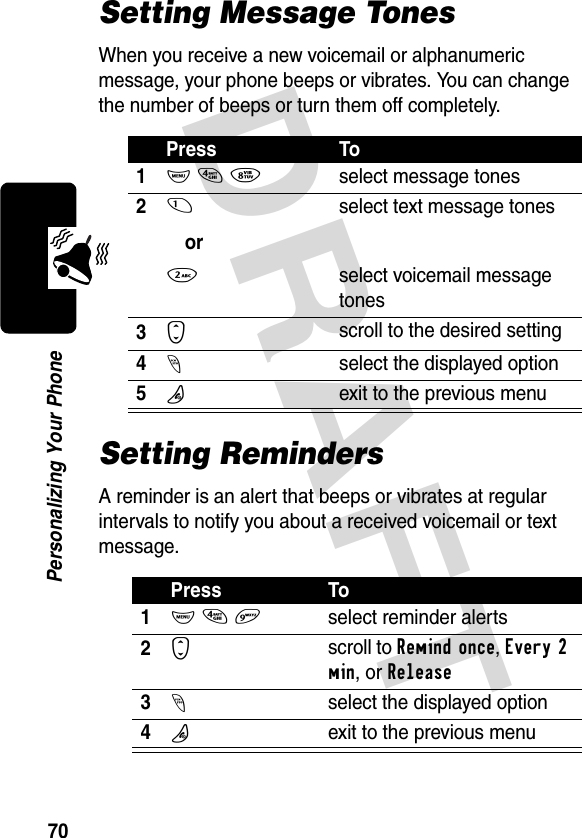 DRAFT 70Personalizing Your PhoneSetting Message TonesWhen you receive a new voicemail or alphanumeric message, your phone beeps or vibrates. You can change the number of beeps or turn them off completely.Setting RemindersA reminder is an alert that beeps or vibrates at regular intervals to notify you about a received voicemail or text message.Press To1M 4 8select message tones21or2select text message tonesselect voicemail message tones3Sscroll to the desired setting4-select the displayed option5Oexit to the previous menuPress To1M 4 9select reminder alerts2Sscroll to Remind once, Every 2 min, or Release3-select the displayed option4Oexit to the previous menu