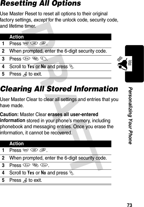 DRAFT 73Personalizing Your PhoneResetting All OptionsUse Master Reset to reset all options to their original factory settings, except for the unlock code, security code, and lifetime timer.Clearing All Stored InformationUser Master Clear to clear all settings and entries that you have made.Caution: Master Clear erases all user-entered information stored in your phone’s memory, including phonebook and messaging entries. Once you erase the information, it cannot be recovered.Action1Press M 5 3.2When prompted, enter the 6-digit security code.3Press 2 4 1.4Scroll to Yes or No and press -.5Press O to exit.Action1Press M 5 3.2When prompted, enter the 6-digit security code.3Press 2 4 2.4Scroll to Yes or No and press -.5Press O to exit.