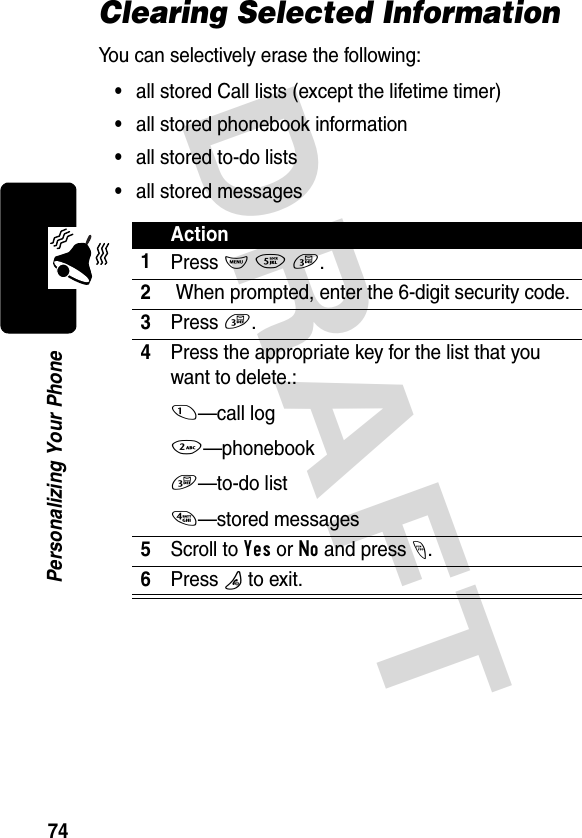 DRAFT 74Personalizing Your PhoneClearing Selected InformationYou can selectively erase the following:•all stored Call lists (except the lifetime timer)•all stored phonebook information•all stored to-do lists•all stored messagesAction1Press M 5 3.2 When prompted, enter the 6-digit security code.3Press 3.4Press the appropriate key for the list that you want to delete.:1—call log2—phonebook3—to-do list4—stored messages5Scroll to Yes or No and press -.6Press O to exit.