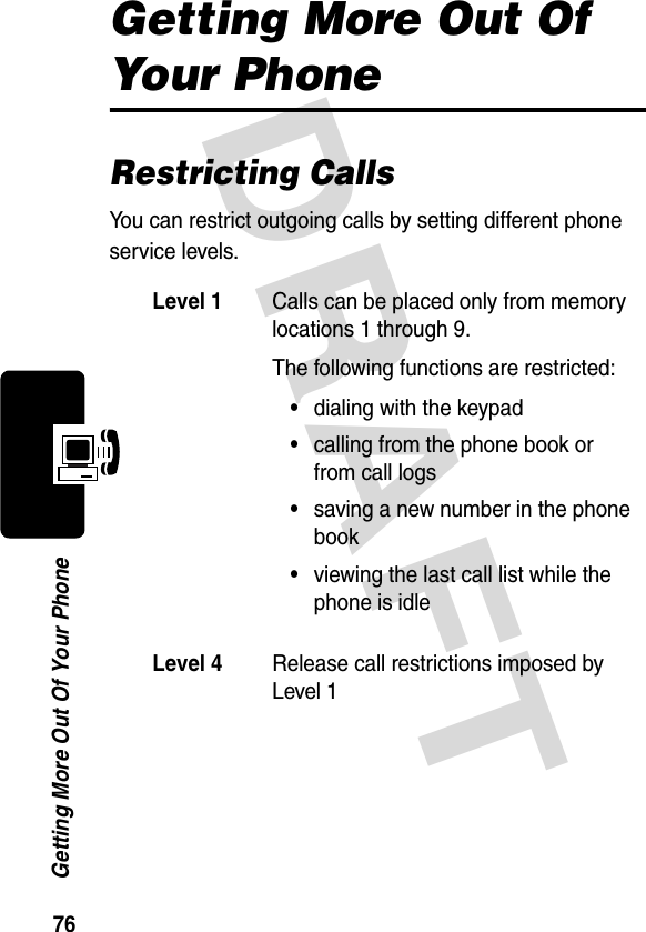 DRAFT 76Getting More Out Of Your PhoneGetting More Out Of Your PhoneRestricting CallsYou can restrict outgoing calls by setting different phone service levels.Level 1Calls can be placed only from memory locations 1 through 9.The following functions are restricted:•dialing with the keypad•calling from the phone book or from call logs•saving a new number in the phone book•viewing the last call list while the phone is idleLevel 4Release call restrictions imposed by Level 1