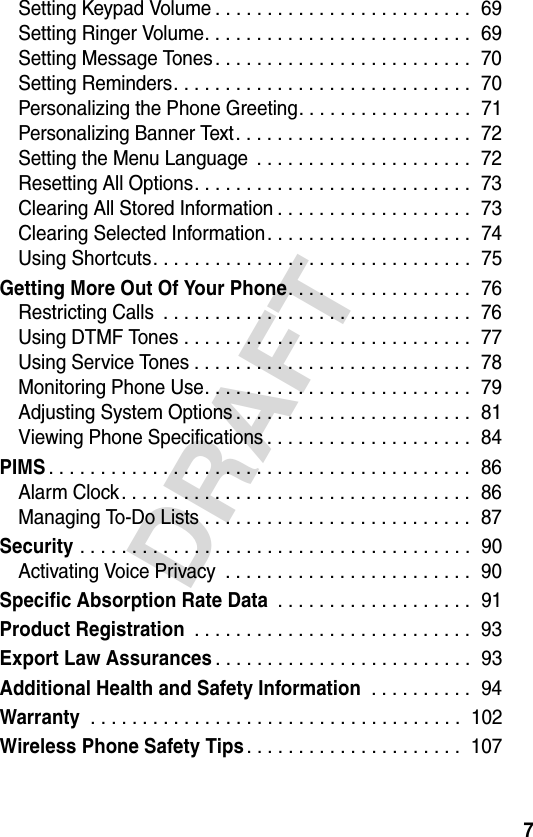 7DRAFTSetting Keypad Volume . . . . . . . . . . . . . . . . . . . . . . . . .  69Setting Ringer Volume. . . . . . . . . . . . . . . . . . . . . . . . . .  69Setting Message Tones. . . . . . . . . . . . . . . . . . . . . . . . .  70Setting Reminders. . . . . . . . . . . . . . . . . . . . . . . . . . . . .  70Personalizing the Phone Greeting. . . . . . . . . . . . . . . . .  71Personalizing Banner Text. . . . . . . . . . . . . . . . . . . . . . .  72Setting the Menu Language  . . . . . . . . . . . . . . . . . . . . .  72Resetting All Options. . . . . . . . . . . . . . . . . . . . . . . . . . .  73Clearing All Stored Information . . . . . . . . . . . . . . . . . . .  73Clearing Selected Information. . . . . . . . . . . . . . . . . . . .  74Using Shortcuts. . . . . . . . . . . . . . . . . . . . . . . . . . . . . . .  75Getting More Out Of Your Phone. . . . . . . . . . . . . . . . . .  76Restricting Calls  . . . . . . . . . . . . . . . . . . . . . . . . . . . . . .  76Using DTMF Tones . . . . . . . . . . . . . . . . . . . . . . . . . . . .  77Using Service Tones . . . . . . . . . . . . . . . . . . . . . . . . . . .  78Monitoring Phone Use. . . . . . . . . . . . . . . . . . . . . . . . . .  79Adjusting System Options . . . . . . . . . . . . . . . . . . . . . . .  81Viewing Phone Specifications . . . . . . . . . . . . . . . . . . . .  84PIMS. . . . . . . . . . . . . . . . . . . . . . . . . . . . . . . . . . . . . . . . .  86Alarm Clock. . . . . . . . . . . . . . . . . . . . . . . . . . . . . . . . . .  86Managing To-Do Lists . . . . . . . . . . . . . . . . . . . . . . . . . .  87Security . . . . . . . . . . . . . . . . . . . . . . . . . . . . . . . . . . . . . .  90Activating Voice Privacy  . . . . . . . . . . . . . . . . . . . . . . . .  90Specific Absorption Rate Data . . . . . . . . . . . . . . . . . . .  91Product Registration . . . . . . . . . . . . . . . . . . . . . . . . . . .  93Export Law Assurances. . . . . . . . . . . . . . . . . . . . . . . . .  93Additional Health and Safety Information . . . . . . . . . .  94Warranty . . . . . . . . . . . . . . . . . . . . . . . . . . . . . . . . . . . .  102Wireless Phone Safety Tips. . . . . . . . . . . . . . . . . . . . .  107